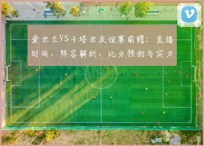 爱尔兰VS卡塔尔友谊赛前瞻:直播时间、阵容解析、比分预测与实力对比