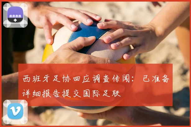 西班牙足协回应调查传闻：已准备详细报告提交国际足联