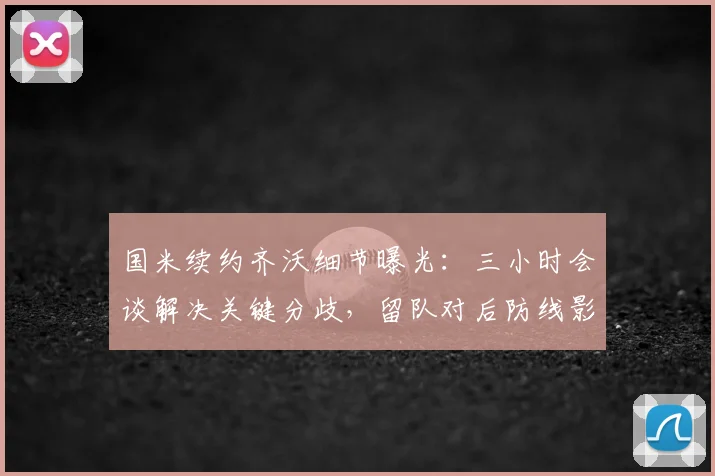 国米续约齐沃细节曝光：三小时会谈解决关键分歧，留队对后防线影响深远