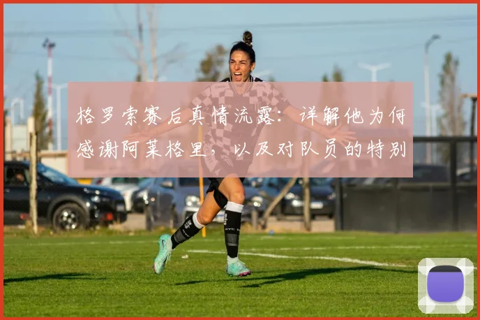格罗索赛后真情流露:详解他为何感谢阿莱格里,以及对队员的特别祝贺