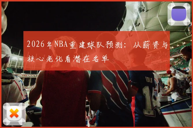 2026年NBA重建球队预测：从薪资与核心老化看潜在名单