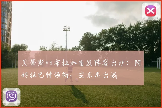 贝蒂斯vs布拉加首发阵容出炉：阿姆拉巴特领衔，安东尼出战