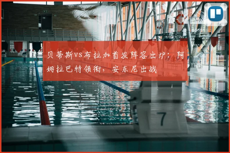 贝蒂斯vs布拉加首发阵容出炉:阿姆拉巴特领衔,安东尼出战