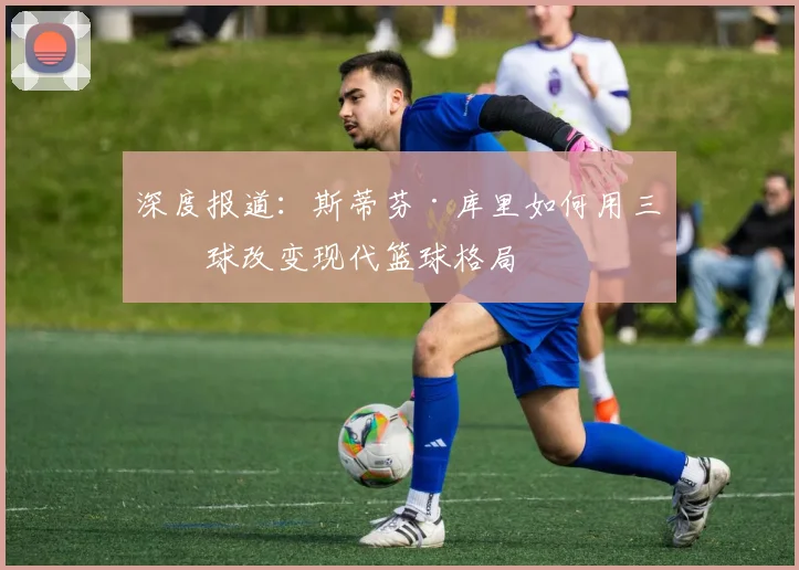 深度报道:斯蒂芬·库里如何用三分球改变现代篮球格局