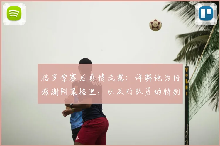 格罗索赛后真情流露:详解他为何感谢阿莱格里,以及对队员的特别祝贺