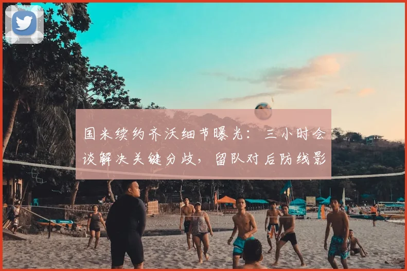 国米续约齐沃细节曝光:三小时会谈解决关键分歧,留队对后防线影响深远